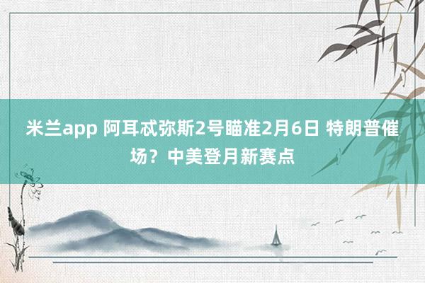 米兰app 阿耳忒弥斯2号瞄准2月6日 特朗普催场？中美登月新赛点