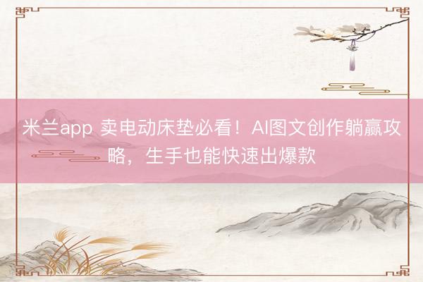 米兰app 卖电动床垫必看！AI图文创作躺赢攻略，生手也能快速出爆款