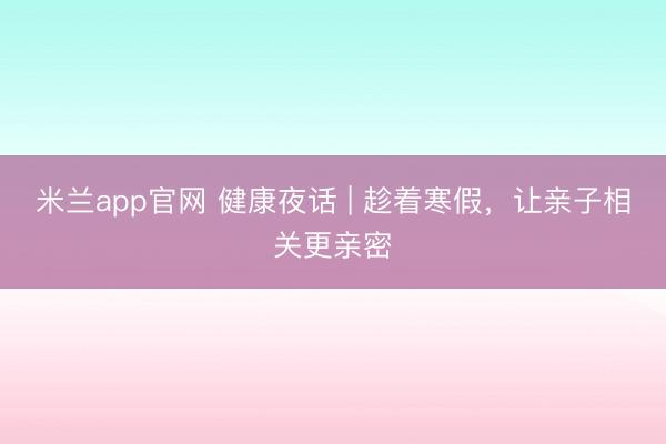 米兰app官网 健康夜话 | 趁着寒假，让亲子相关更亲密