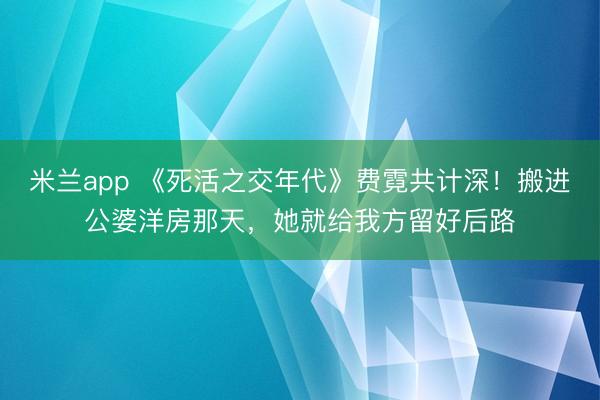 米兰app 《死活之交年代》费霓共计深！搬进公婆洋房那天，她就给我方留好后路