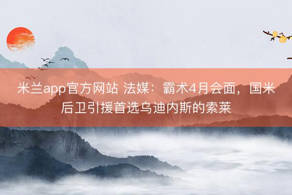 米兰app官方网站 法媒：霸术4月会面，国米后卫引援首选乌迪内斯的索莱