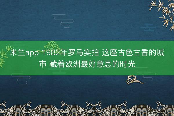 米兰app 1982年罗马实拍 这座古色古香的城市 藏着欧洲最好意思的时光