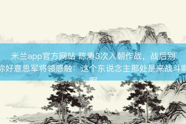 米兰app官方网站 陈赓3次入朝作战，战后别称好意思军将领感触：这个东说念主那处是来战斗啊