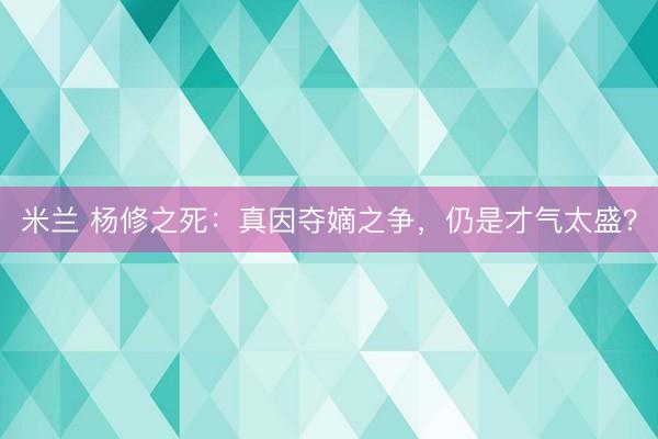 米兰 杨修之死：真因夺嫡之争，仍是才气太盛？