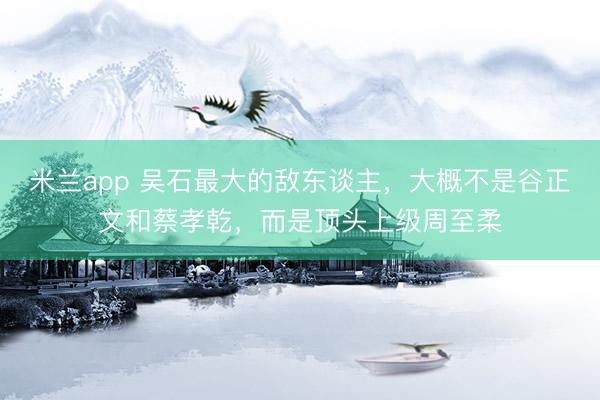 米兰app 吴石最大的敌东谈主，大概不是谷正文和蔡孝乾，而是顶头上级周至柔