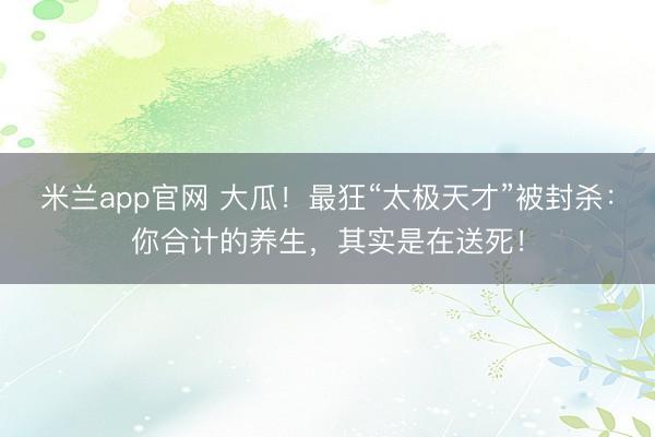 米兰app官网 大瓜！最狂“太极天才”被封杀：你合计的养生，其实是在送死！