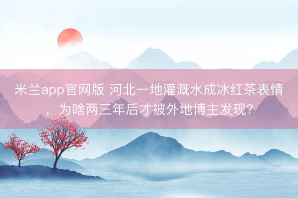米兰app官网版 河北一地灌溉水成冰红茶表情，为啥两三年后才被外地博主发现？