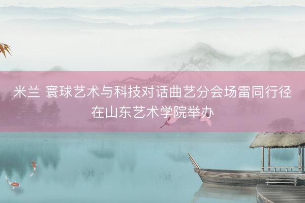 米兰 寰球艺术与科技对话曲艺分会场雷同行径在山东艺术学院举办