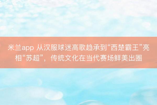 米兰app 从汉服球迷高歌趋承到“西楚霸王”亮相“苏超”，传统文化在当代赛场鲜美出圈