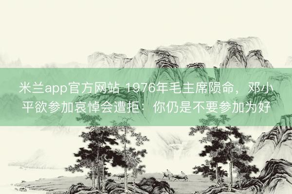 米兰app官方网站 1976年毛主席陨命，邓小平欲参加哀悼会遭拒：你仍是不要参加为好