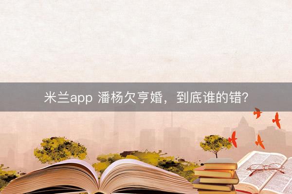 米兰app 潘杨欠亨婚，到底谁的错？