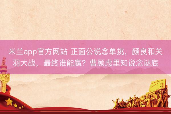 米兰app官方网站 正面公说念单挑，颜良和关羽大战，最终谁能赢？曹顾虑里知说念谜底